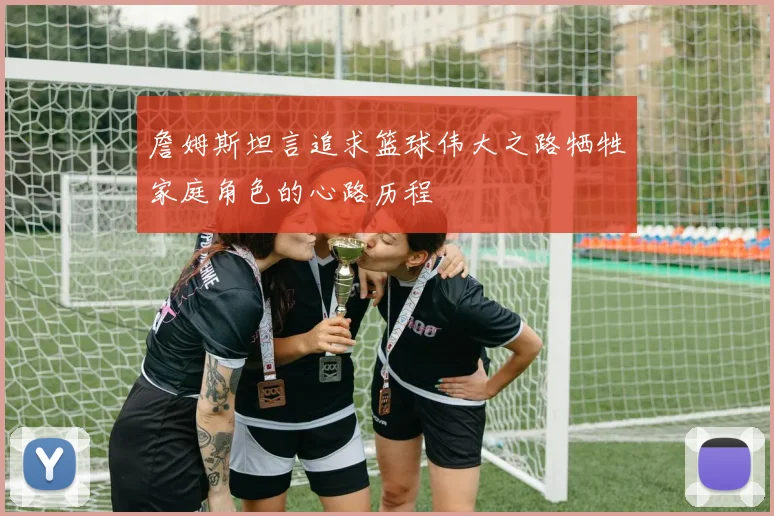 詹姆斯坦言追求篮球伟大之路牺牲家庭角色的心路历程