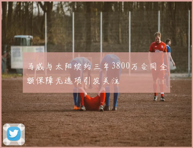 马威与太阳续约三年3800万合同全额保障无选项引发关注