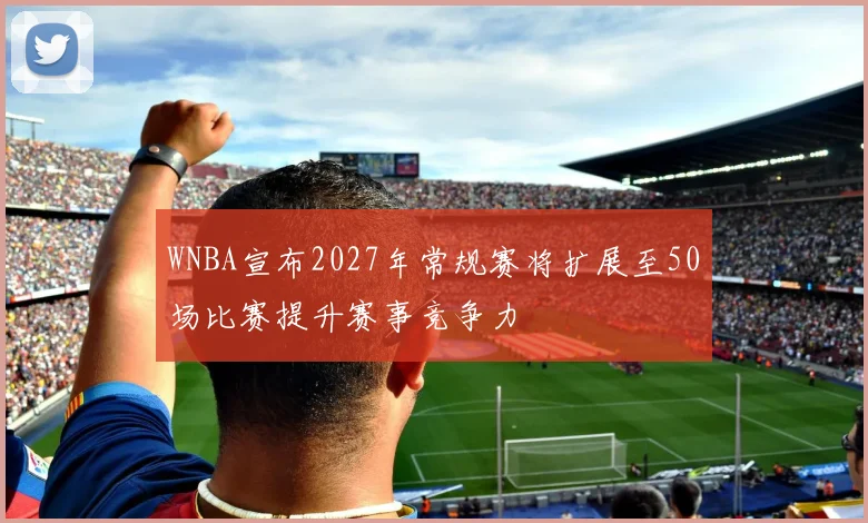 WNBA宣布2027年常规赛将扩展至50场比赛提升赛事竞争力