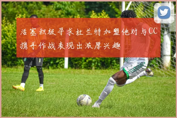 活塞积极寻求杜兰特加盟他对与CC携手作战表现出浓厚兴趣