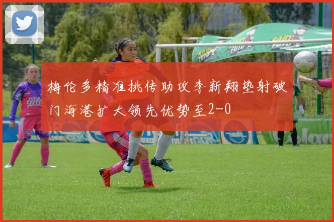 梅伦多精准挑传助攻李新翔垫射破门海港扩大领先优势至2-0