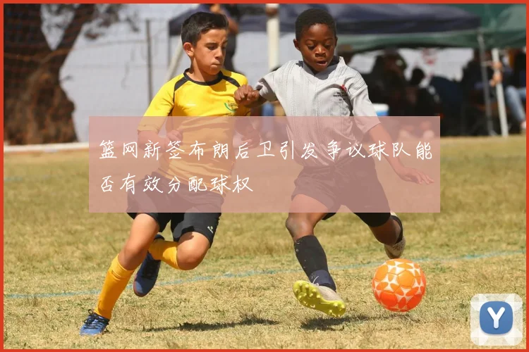 篮网新签布朗后卫引发争议球队能否有效分配球权