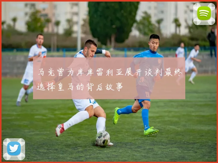 马竞曾为库库雷利亚展开谈判最终选择皇马的背后故事