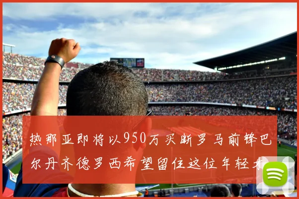 热那亚即将以950万买断罗马前锋巴尔丹齐德罗西希望留住这位年轻才俊