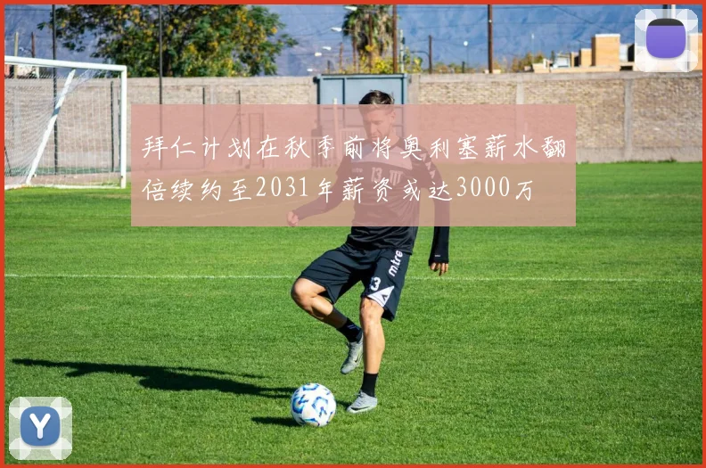 拜仁计划在秋季前将奥利塞薪水翻倍续约至2031年薪资或达3000万