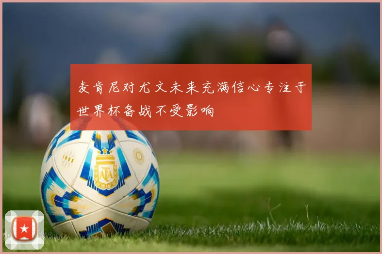 麦肯尼对尤文未来充满信心专注于世界杯备战不受影响