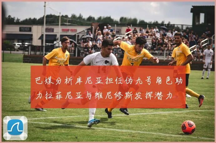 巴媒分析库尼亚担任伪九号角色助力拉菲尼亚与维尼修斯发挥潜力