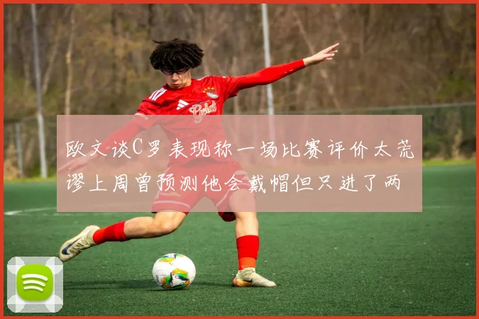 欧文谈C罗表现称一场比赛评价太荒谬上周曾预测他会戴帽但只进了两个球